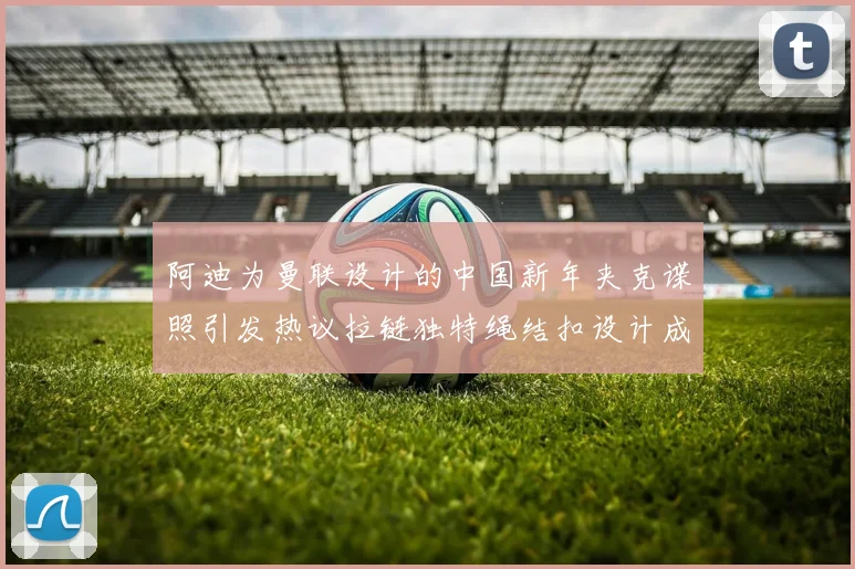阿迪为曼联设计的中国新年夹克谍照引发热议拉链独特绳结扣设计成亮点