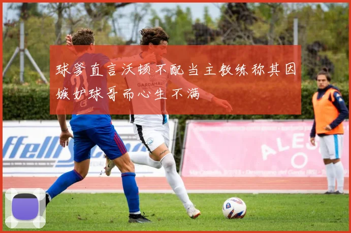 球爹直言沃顿不配当主教练称其因嫉妒球哥而心生不满