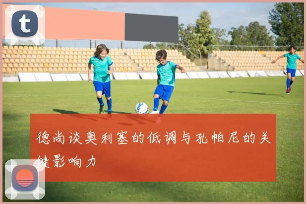 德尚谈奥利塞的低调与孔帕尼的关键影响力