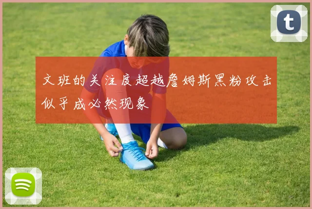 文班的关注度超越詹姆斯黑粉攻击似乎成必然现象