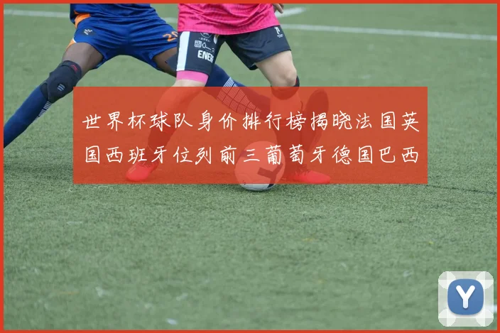 世界杯球队身价排行榜揭晓法国英国西班牙位列前三葡萄牙德国巴西身价均超九亿欧元