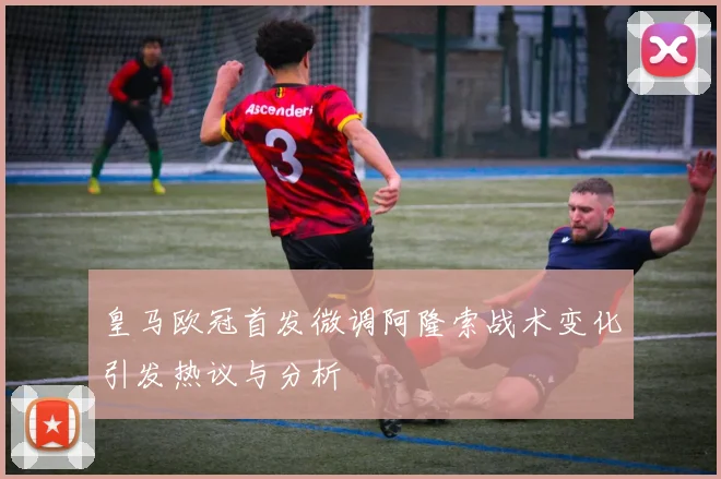 皇马欧冠首发微调阿隆索战术变化引发热议与分析