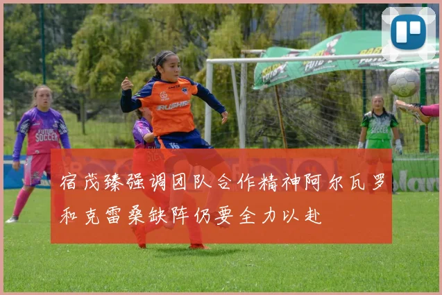 宿茂臻强调团队合作精神阿尔瓦罗和克雷桑缺阵仍要全力以赴