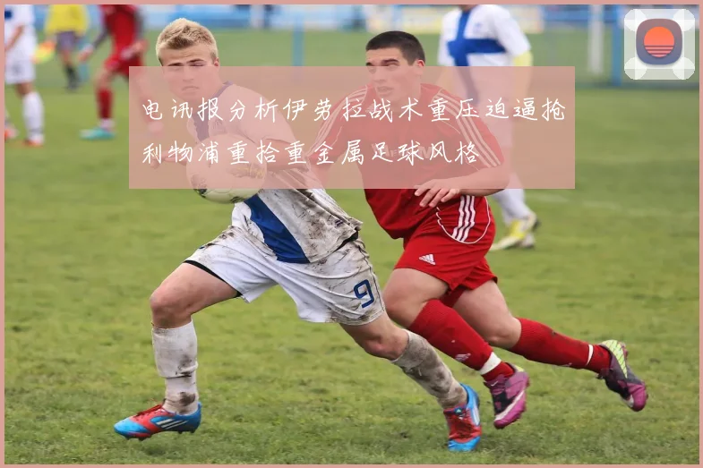 电讯报分析伊劳拉战术重压迫逼抢利物浦重拾重金属足球风格