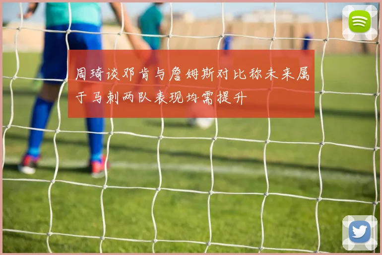 周琦谈邓肯与詹姆斯对比称未来属于马刺两队表现均需提升