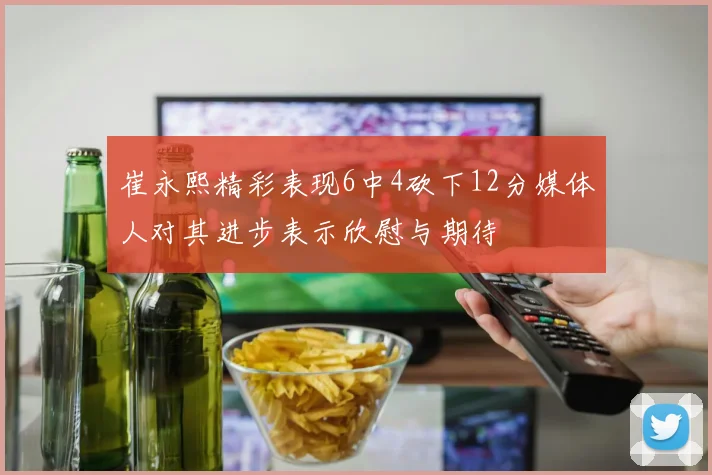崔永熙精彩表现6中4砍下12分媒体人对其进步表示欣慰与期待