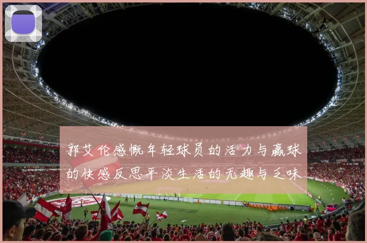 郭艾伦感慨年轻球员的活力与赢球的快感反思平淡生活的无趣与乏味