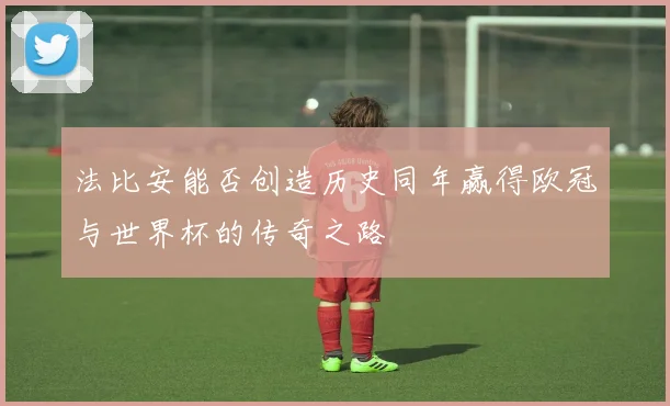 法比安能否创造历史同年赢得欧冠与世界杯的传奇之路