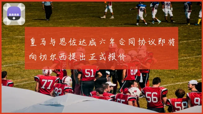 皇马与恩佐达成六年合同协议即将向切尔西提出正式报价
