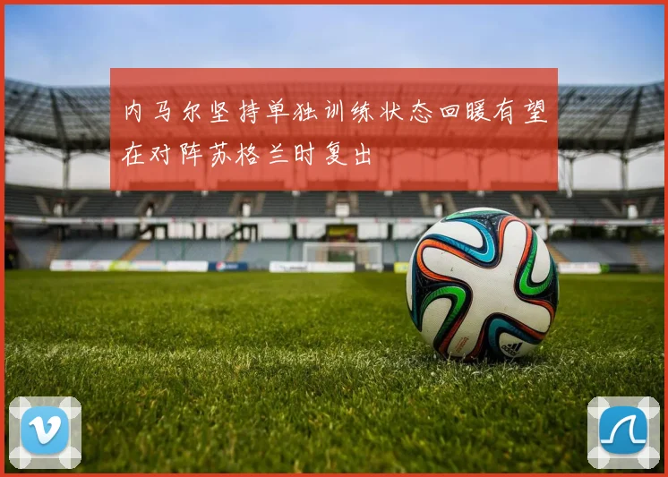 内马尔坚持单独训练状态回暖有望在对阵苏格兰时复出