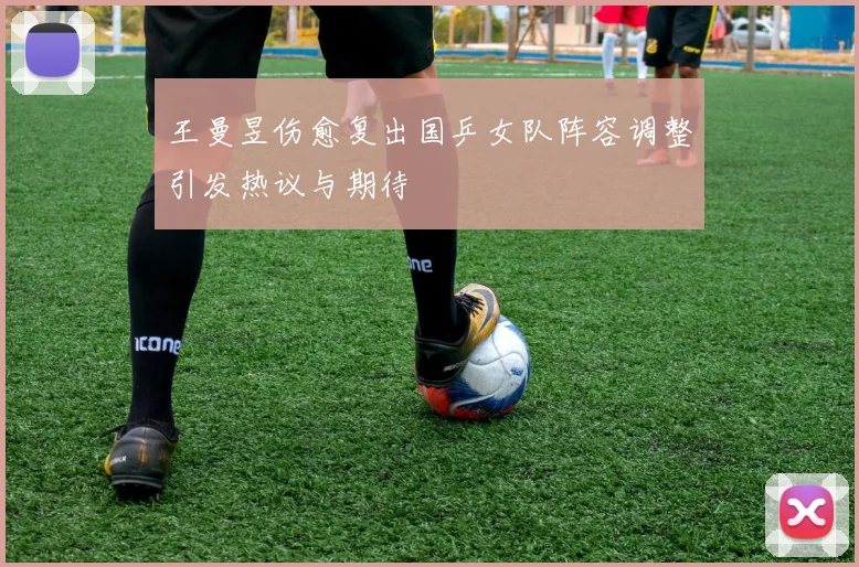 王曼昱伤愈复出国乒女队阵容调整引发热议与期待