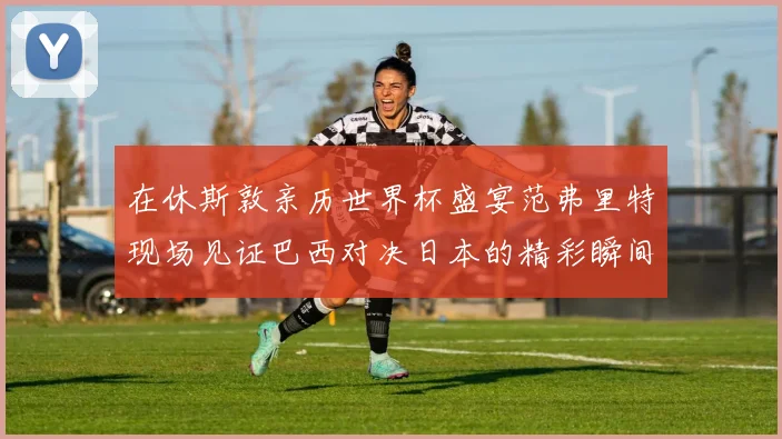 在休斯敦亲历世界杯盛宴范弗里特现场见证巴西对决日本的精彩瞬间