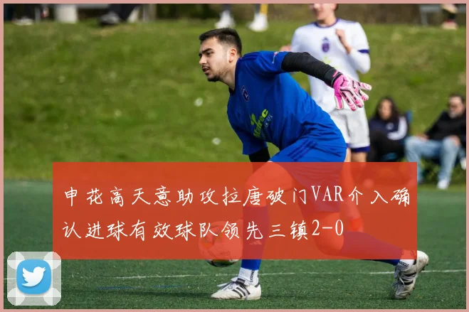 申花高天意助攻拉唐破门VAR介入确认进球有效球队领先三镇2-0