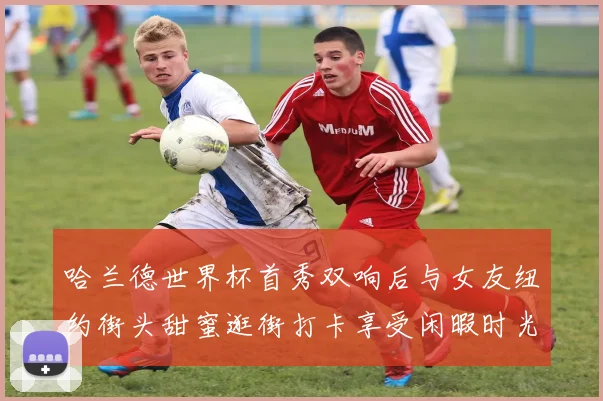 哈兰德世界杯首秀双响后与女友纽约街头甜蜜逛街打卡享受闲暇时光