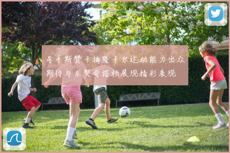 考辛斯赞卡梅隆卡尔运动能力出众期待与东契奇搭档展现精彩表现