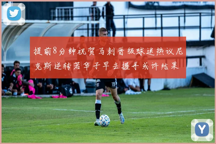 提前8分钟祝贺马刺晋级球迷热议尼克斯逆转若华子早去握手或许结果不同