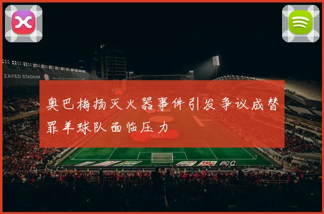 奥巴梅扬灭火器事件引发争议成替罪羊球队面临压力